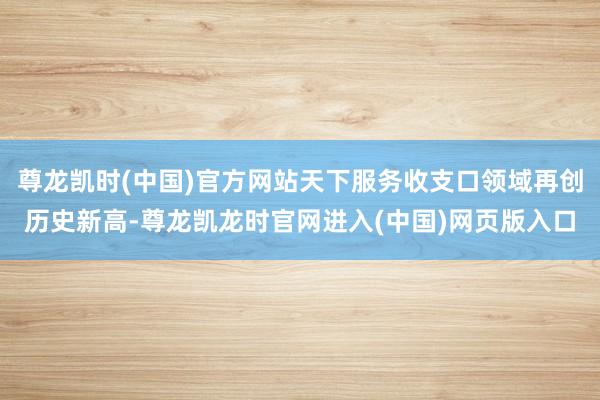 尊龙凯时(中国)官方网站天下服务收支口领域再创历史新高-尊龙凯龙时官网进入(中国)网页版入口