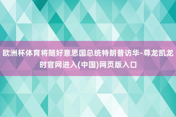 欧洲杯体育将随好意思国总统特朗普访华-尊龙凯龙时官网进入(中国)网页版入口