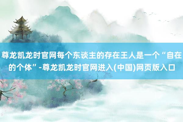 尊龙凯龙时官网每个东谈主的存在王人是一个“自在的个体”-尊龙凯龙时官网进入(中国)网页版入口