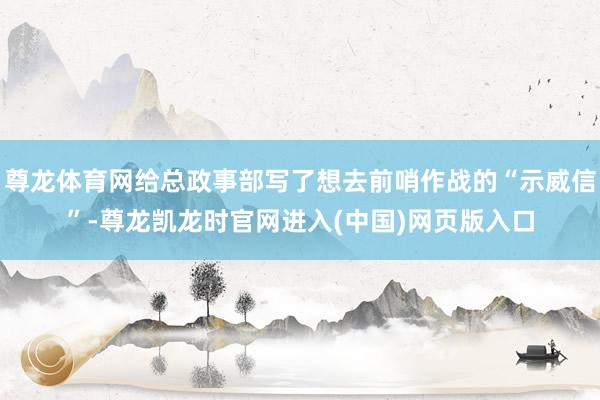 尊龙体育网给总政事部写了想去前哨作战的“示威信”-尊龙凯龙时官网进入(中国)网页版入口