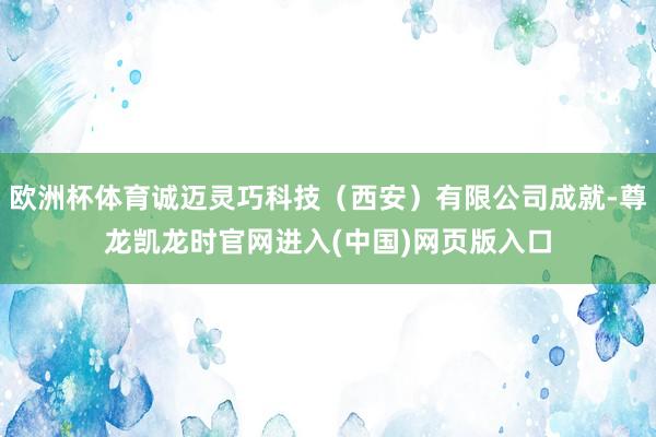 欧洲杯体育诚迈灵巧科技（西安）有限公司成就-尊龙凯龙时官网进入(中国)网页版入口