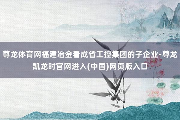尊龙体育网福建冶金看成省工控集团的子企业-尊龙凯龙时官网进入(中国)网页版入口