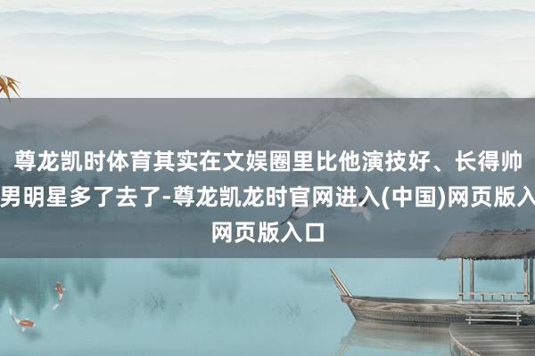 尊龙凯时体育其实在文娱圈里比他演技好、长得帅的男明星多了去了-尊龙凯龙时官网进入(中国)网页版入口