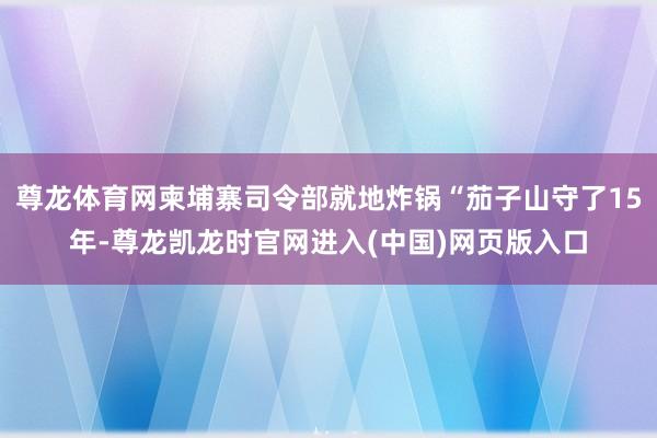 尊龙体育网柬埔寨司令部就地炸锅“茄子山守了15年-尊龙凯龙时官网进入(中国)网页版入口