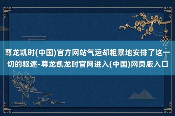 尊龙凯时(中国)官方网站气运却粗暴地安排了这一切的驱逐-尊龙凯龙时官网进入(中国)网页版入口