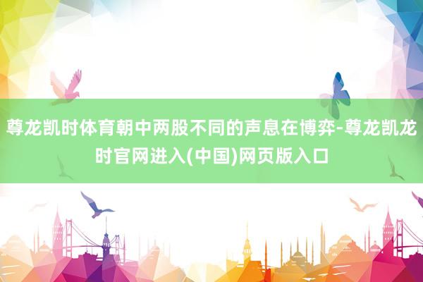 尊龙凯时体育朝中两股不同的声息在博弈-尊龙凯龙时官网进入(中国)网页版入口