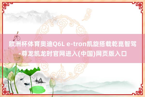 欧洲杯体育奥迪Q6L e-tron凯旋搭载乾崑智驾-尊龙凯龙时官网进入(中国)网页版入口