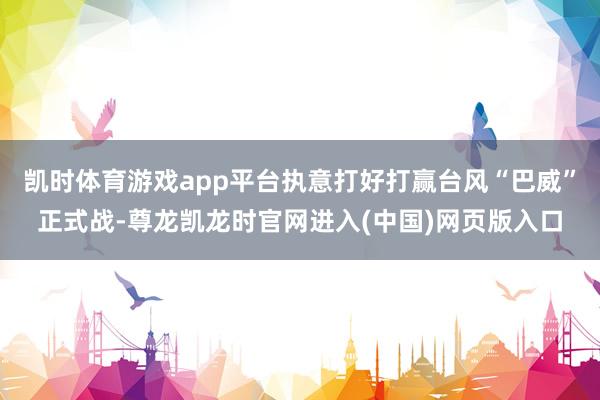 凯时体育游戏app平台执意打好打赢台风“巴威”正式战-尊龙凯龙时官网进入(中国)网页版入口