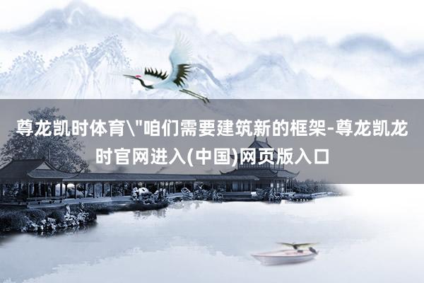 尊龙凯时体育＂咱们需要建筑新的框架-尊龙凯龙时官网进入(中国)网页版入口