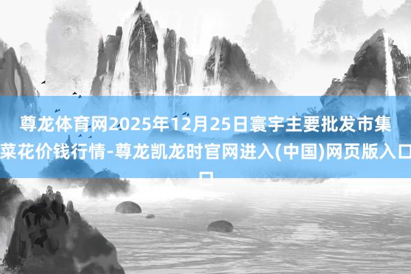 尊龙体育网2025年12月25日寰宇主要批发市集菜花价钱行情-尊龙凯龙时官网进入(中国)网页版入口