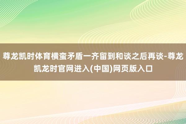 尊龙凯时体育横蛮矛盾一齐留到和谈之后再谈-尊龙凯龙时官网进入(中国)网页版入口